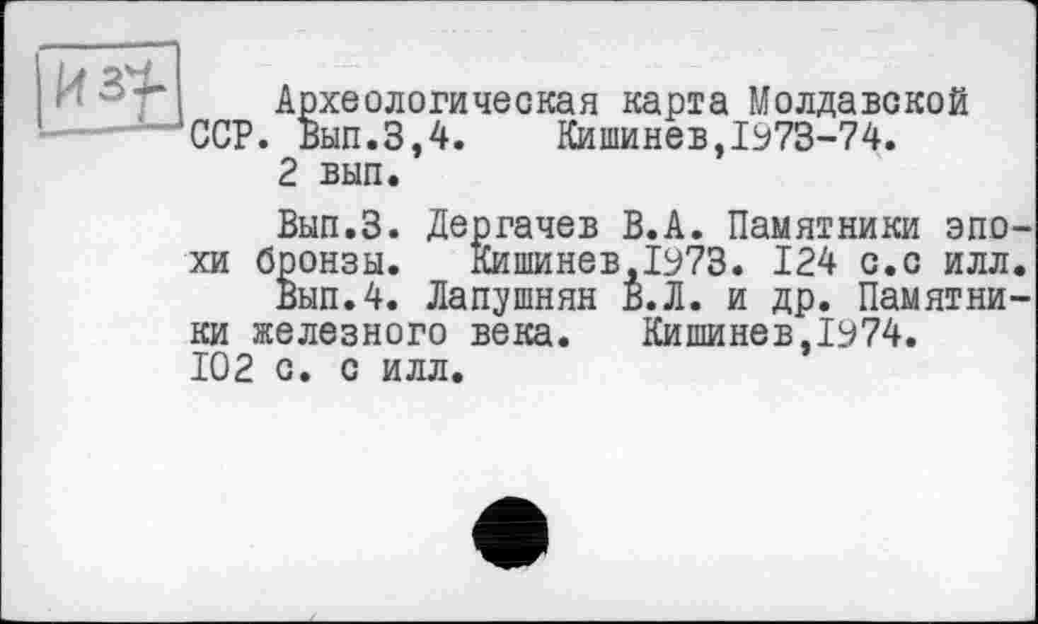 ﻿Археологическая карта Молдавской --——‘ССР. Вып.3,4.	Кишинев,1973-74.
2 вып.
Вып.З. Дергачев В.А. Памятники эпо хи бронзы. Кишинев,1973. 124 с.с илл
Вып.4. Лапушнян В. Л. и др. Памятки ки железного века.	Кишинев, 1974.
102 с. с илл.